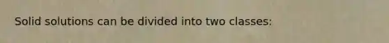 Solid solutions can be divided into two classes: