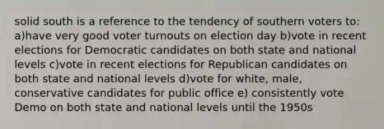 solid south is a reference to the tendency of southern voters to: a)have very good voter turnouts on election day b)vote in recent elections for Democratic candidates on both state and national levels c)vote in recent elections for Republican candidates on both state and national levels d)vote for white, male, conservative candidates for public office e) consistently vote Demo on both state and national levels until the 1950s