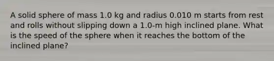 A solid sphere of mass 1.0 kg and radius 0.010 m starts from rest and rolls without slipping down a 1.0-m high inclined plane. What is the speed of the sphere when it reaches the bottom of the inclined plane?