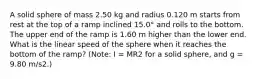 A solid sphere of mass 2.50 kg and radius 0.120 m starts from rest at the top of a ramp inclined 15.0° and rolls to the bottom. The upper end of the ramp is 1.60 m higher than the lower end. What is the linear speed of the sphere when it reaches the bottom of the ramp? (Note: I = MR2 for a solid sphere, and g = 9.80 m/s2.)