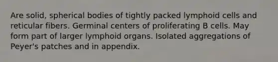 Are solid, spherical bodies of tightly packed lymphoid cells and reticular fibers. Germinal centers of proliferating B cells. May form part of larger lymphoid organs. Isolated aggregations of Peyer's patches and in appendix.