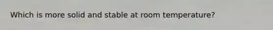 Which is more solid and stable at room temperature?