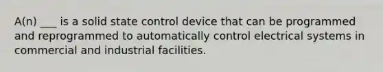 A(n) ___ is a solid state control device that can be programmed and reprogrammed to automatically control electrical systems in commercial and industrial facilities.