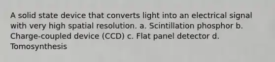 A solid state device that converts light into an electrical signal with very high spatial resolution. a. Scintillation phosphor b. Charge-coupled device (CCD) c. Flat panel detector d. Tomosynthesis