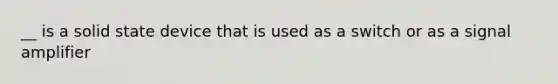 __ is a solid state device that is used as a switch or as a signal amplifier