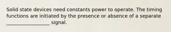 Solid state devices need constants power to operate. The timing functions are initiated by the presence or absence of a separate __________________ signal.