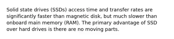 Solid state drives (SSDs) access time and transfer rates are significantly faster than magnetic disk, but much slower than onboard main memory (RAM). The primary advantage of SSD over hard drives is there are no moving parts.