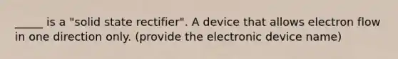 _____ is a "solid state rectifier". A device that allows electron flow in one direction only. (provide the electronic device name)