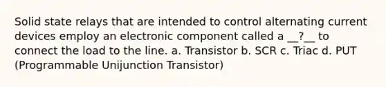 Solid state relays that are intended to control alternating current devices employ an electronic component called a __?__ to connect the load to the line. a. Transistor b. SCR c. Triac d. PUT (Programmable Unijunction Transistor)