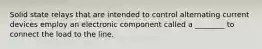 Solid state relays that are intended to control alternating current devices employ an electronic component called a ________ to connect the load to the line.