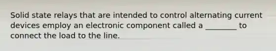 Solid state relays that are intended to control alternating current devices employ an electronic component called a ________ to connect the load to the line.