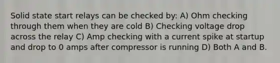 Solid state start relays can be checked by: A) Ohm checking through them when they are cold B) Checking voltage drop across the relay C) Amp checking with a current spike at startup and drop to 0 amps after compressor is running D) Both A and B.