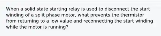 When a solid state starting relay is used to disconnect the start winding of a split phase motor, what prevents the thermistor from returning to a low value and reconnecting the start winding while the motor is running?