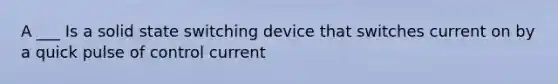 A ___ Is a solid state switching device that switches current on by a quick pulse of control current