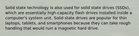 Solid state technology is also used for solid state drives (SSDs), which are essentially high-capacity flash drives installed inside a computer's system unit. Solid state drives are popular for thin laptops, tablets, and smartphones because they can take rough handling that would ruin a magnetic hard drive.