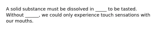 A solid substance must be dissolved in _____ to be tasted. Without ______, we could only experience touch sensations with our mouths.