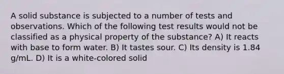 A solid substance is subjected to a number of tests and observations. Which of the following test results would not be classified as a physical property of the substance? A) It reacts with base to form water. B) It tastes sour. C) Its density is 1.84 g/mL. D) It is a white-colored solid