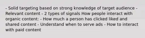 - Solid targeting based on strong knowledge of target audience - Relevant content - 2 types of signals How people interact with organic content: - How much a person has clicked liked and shared content - Understand when to serve ads - How to interact with paid content