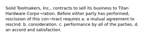 Solid Toolmakers, Inc., contracts to sell its business to Titan Hardware Corpo¬ration. Before either party has performed, rescission of this con¬tract requires a. a mutual agreement to rescind. b. consideration. c. performance by all of the parties. d. an accord and satisfaction.