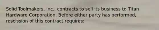 Solid Toolmakers, Inc., contracts to sell its business to Titan Hardware Corporation. Before either party has performed, rescission of this contract requires: