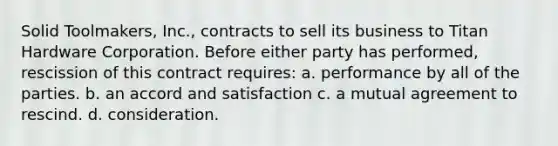 Solid Toolmakers, Inc., contracts to sell its business to Titan Hardware Corporation. Before either party has performed, rescission of this contract requires: a. performance by all of the parties. b. an accord and satisfaction c. a mutual agreement to rescind. d. consideration.