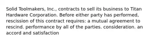 Solid Toolmakers, Inc., contracts to sell its business to Titan Hardware Corporation. Before either party has performed, rescission of this contract requires: a mutual agreement to rescind. performance by all of the parties. consideration. an accord and satisfaction