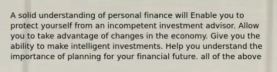 A solid understanding of personal finance will Enable you to protect yourself from an incompetent investment advisor. Allow you to take advantage of changes in the economy. Give you the ability to make intelligent investments. Help you understand the importance of planning for your financial future. all of the above