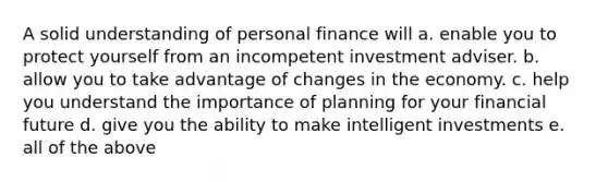 A solid understanding of personal finance will a. enable you to protect yourself from an incompetent investment adviser. b. allow you to take advantage of changes in the economy. c. help you understand the importance of planning for your financial future d. give you the ability to make intelligent investments e. all of the above