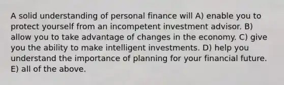 A solid understanding of personal finance will A) enable you to protect yourself from an incompetent investment advisor. B) allow you to take advantage of changes in the economy. C) give you the ability to make intelligent investments. D) help you understand the importance of planning for your financial future. E) all of the above.