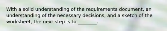 With a solid understanding of the requirements document, an understanding of the necessary decisions, and a sketch of the worksheet, the next step is to ________.