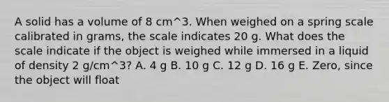 A solid has a volume of 8 cm^3. When weighed on a spring scale calibrated in grams, the scale indicates 20 g. What does the scale indicate if the object is weighed while immersed in a liquid of density 2 g/cm^3? A. 4 g B. 10 g C. 12 g D. 16 g E. Zero, since the object will float