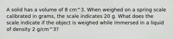 A solid has a volume of 8 cm^3. When weighed on a spring scale calibrated in grams, the scale indicates 20 g. What does the scale indicate if the object is weighed while immersed in a liquid of density 2 g/cm^3?