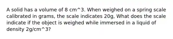 A solid has a volume of 8 cm^3. When weighed on a spring scale calibrated in grams, the scale indicates 20g, What does the scale indicate if the object is weighed while immersed in a liquid of density 2g/cm^3?