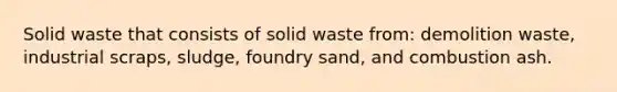 Solid waste that consists of solid waste from: demolition waste, industrial scraps, sludge, foundry sand, and combustion ash.