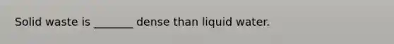 Solid waste is _______ dense than liquid water.