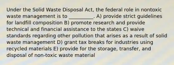 Under the Solid Waste Disposal Act, the federal role in nontoxic waste management is to __________. A) provide strict guidelines for landfill composition B) promote research and provide technical and financial assistance to the states C) waive standards regarding other pollution that arises as a result of solid waste management D) grant tax breaks for industries using recycled materials E) provide for the storage, transfer, and disposal of non-toxic waste material