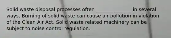 Solid waste disposal processes often _______ _______ in several ways. Burning of solid waste can cause air pollution in violation of the Clean Air Act. Solid waste related machinery can be subject to noise control regulation.