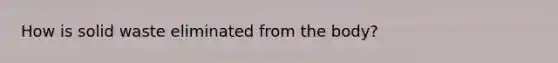 How is solid waste eliminated from the body?