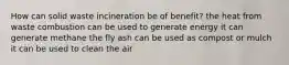 How can solid waste incineration be of benefit? the heat from waste combustion can be used to generate energy it can generate methane the fly ash can be used as compost or mulch it can be used to clean the air