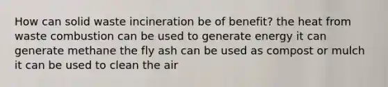 How can solid waste incineration be of benefit? the heat from waste combustion can be used to generate energy it can generate methane the fly ash can be used as compost or mulch it can be used to clean the air