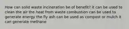 How can solid waste incineration be of benefit? it can be used to clean the air the heat from waste combustion can be used to generate energy the fly ash can be used as compost or mulch it can generate methane