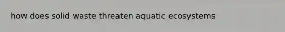 how does solid waste threaten aquatic ecosystems