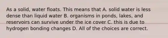 As a solid, water floats. This means that A. solid water is less dense than liquid water B. organisms in ponds, lakes, and reservoirs can survive under the ice cover C. this is due to hydrogen bonding changes D. All of the choices are correct.