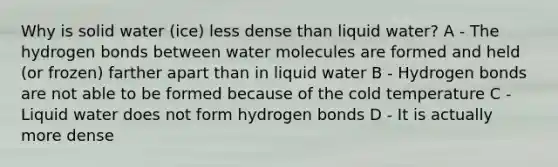 Why is solid water (ice) less dense than liquid water? A - The hydrogen bonds between water molecules are formed and held (or frozen) farther apart than in liquid water B - Hydrogen bonds are not able to be formed because of the cold temperature C - Liquid water does not form hydrogen bonds D - It is actually more dense