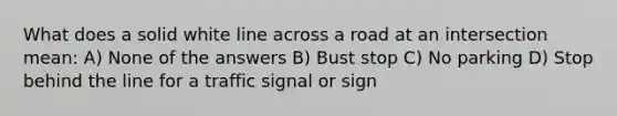 What does a solid white line across a road at an intersection mean: A) None of the answers B) Bust stop C) No parking D) Stop behind the line for a traffic signal or sign