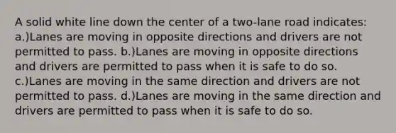 A solid white line down the center of a two-lane road indicates: a.)Lanes are moving in opposite directions and drivers are not permitted to pass. b.)Lanes are moving in opposite directions and drivers are permitted to pass when it is safe to do so. c.)Lanes are moving in the same direction and drivers are not permitted to pass. d.)Lanes are moving in the same direction and drivers are permitted to pass when it is safe to do so.