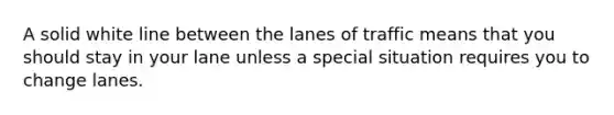 A solid white line between the lanes of traffic means that you should stay in your lane unless a special situation requires you to change lanes.