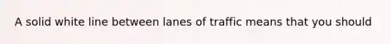 A solid white line between lanes of traffic means that you should