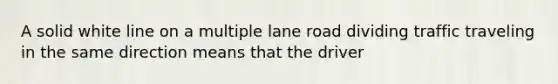 A solid white line on a multiple lane road dividing traffic traveling in the same direction means that the driver