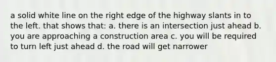 a solid white line on the right edge of the highway slants in to the left. that shows that: a. there is an intersection just ahead b. you are approaching a construction area c. you will be required to turn left just ahead d. the road will get narrower